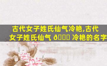 古代女子姓氏仙气冷艳,古代女子姓氏仙气 🍁 冷艳的名字